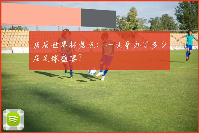 历届世界杯盘点：一共举办了多少届足球盛宴？