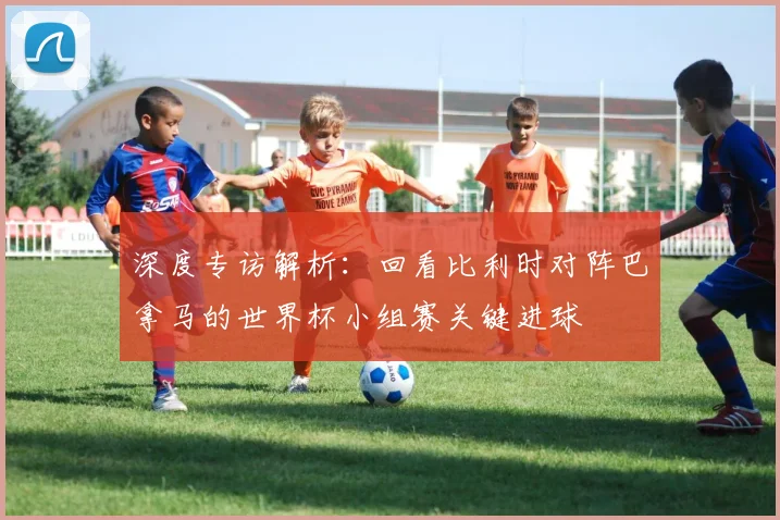 深度专访解析：回看比利时对阵巴拿马的世界杯小组赛关键进球